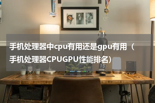 手机处理器中cpu有用还是gpu有用（手机处理器CPUGPU性能排名）