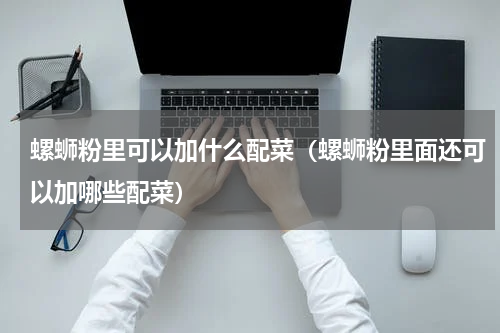 螺蛳粉里可以加什么配菜（螺蛳粉里面还可以加哪些配菜）