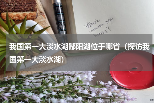 我国第一大淡水湖鄱阳湖位于哪省（探访我国第一大淡水湖）