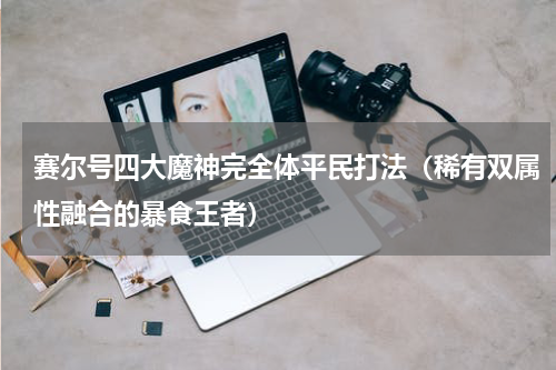 赛尔号四大魔神完全体平民打法（稀有双属性融合的暴食王者）