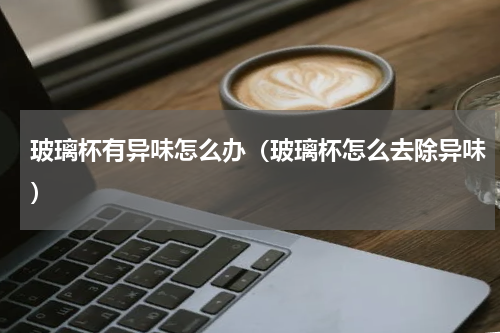 玻璃杯有异味怎么办（玻璃杯怎么去除异味）