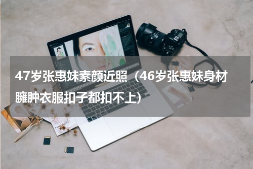 47岁张惠妹素颜近照（46岁张惠妹身材臃肿衣服扣子都扣不上）