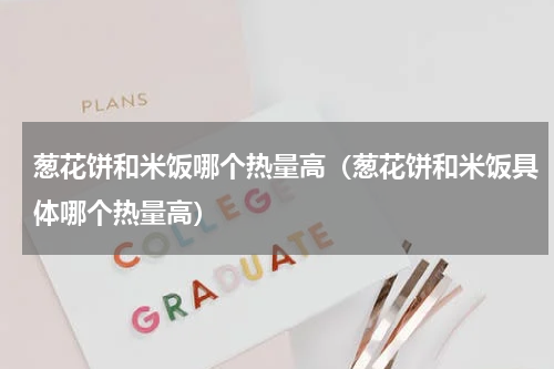 葱花饼和米饭哪个热量高（葱花饼和米饭具体哪个热量高）