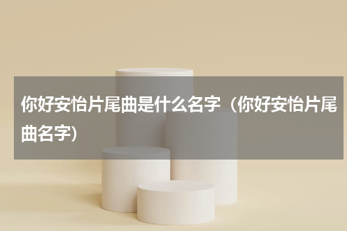 你好安怡片尾曲是什么名字（你好安怡片尾曲名字）
