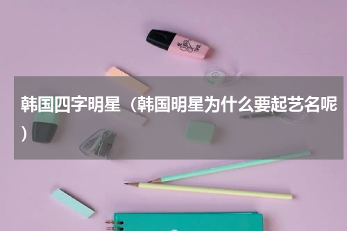 韩国四字明星（韩国明星为什么要起艺名呢）