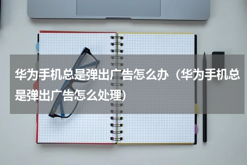 华为手机总是弹出广告怎么办（华为手机总是弹出广告怎么处理）
