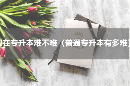现在专升本难不难（普通专升本有多难）