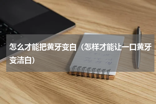 怎么才能把黄牙变白（怎样才能让一口黄牙变洁白）