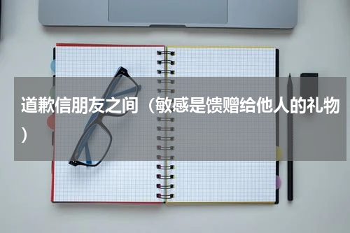 道歉信朋友之间（敏感是馈赠给他人的礼物）