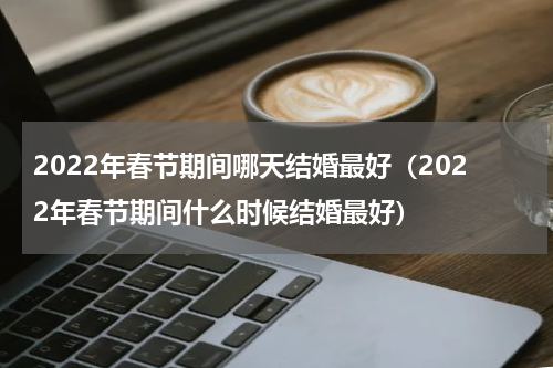 2022年春节期间哪天结婚最好（2022年春节期间什么时候结婚最好）