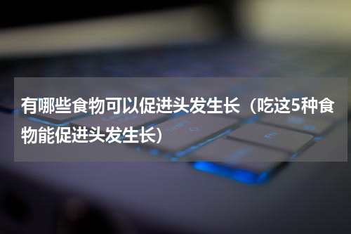 有哪些食物可以促进头发生长（吃这5种食物能促进头发生长）