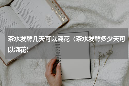 茶水发酵几天可以浇花（茶水发酵多少天可以浇花）
