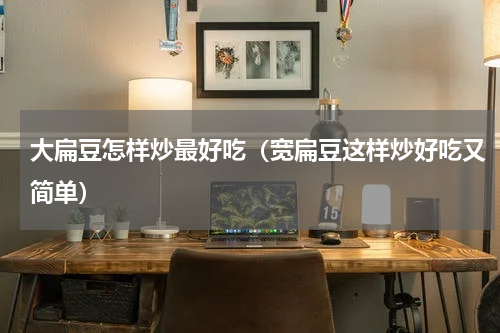 大扁豆怎样炒最好吃（宽扁豆这样炒好吃又简单）