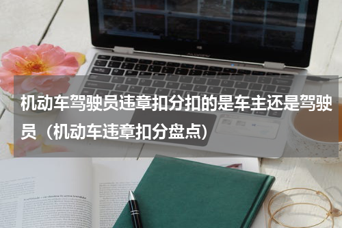 机动车驾驶员违章扣分扣的是车主还是驾驶员（机动车违章扣分盘点）