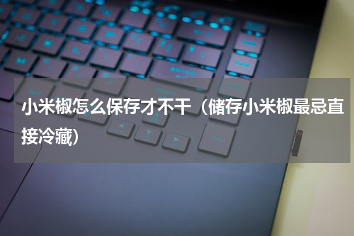 小米椒怎么保存才不干（储存小米椒最忌直接冷藏）