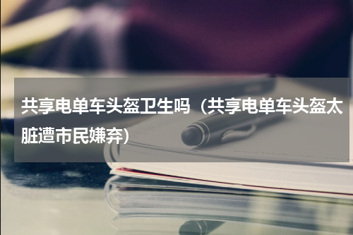 共享电单车头盔卫生吗（共享电单车头盔太脏遭市民嫌弃）