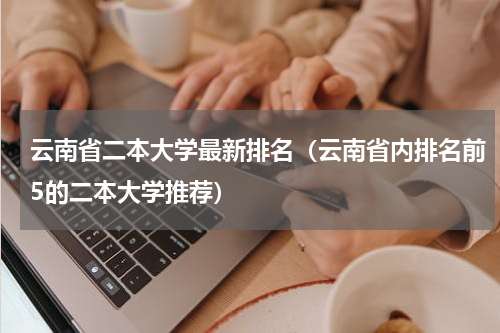 云南省二本大学最新排名（云南省内排名前5的二本大学推荐）