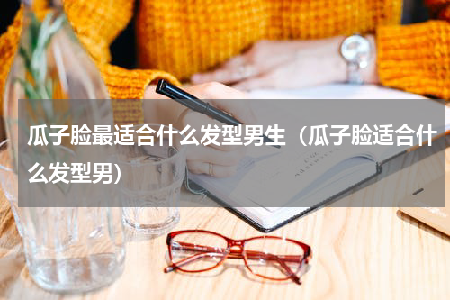 瓜子脸最适合什么发型男生（瓜子脸适合什么发型男）