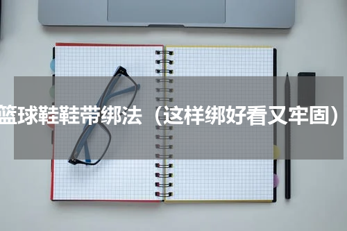 篮球鞋鞋带绑法（这样绑好看又牢固）
