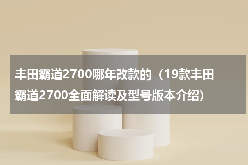 丰田霸道2700哪年改款的（19款丰田霸道2700全面解读及型号版本介绍）