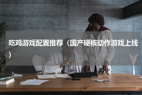 吃鸡游戏配置推荐（国产硬核动作游戏上线）