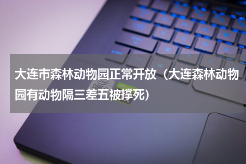 大连市森林动物园正常开放（大连森林动物园有动物隔三差五被撑死）