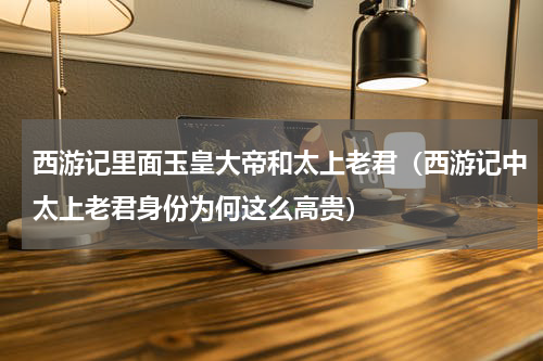 西游记里面玉皇大帝和太上老君（西游记中太上老君身份为何这么高贵）