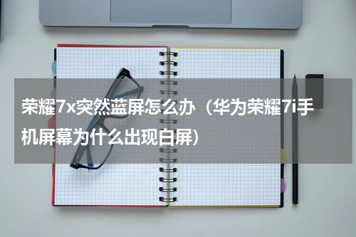 荣耀7x突然蓝屏怎么办（华为荣耀7i手机屏幕为什么出现白屏）
