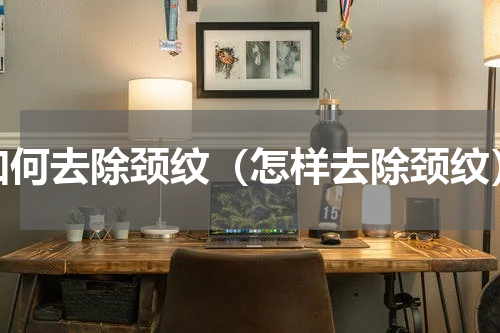 如何去除颈纹（怎样去除颈纹）