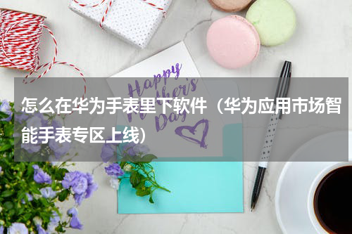 怎么在华为手表里下软件（华为应用市场智能手表专区上线）