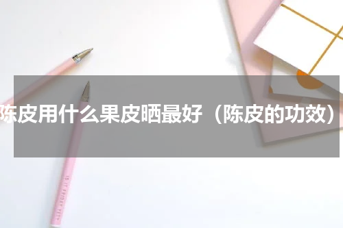 陈皮用什么果皮晒最好（陈皮的功效）
