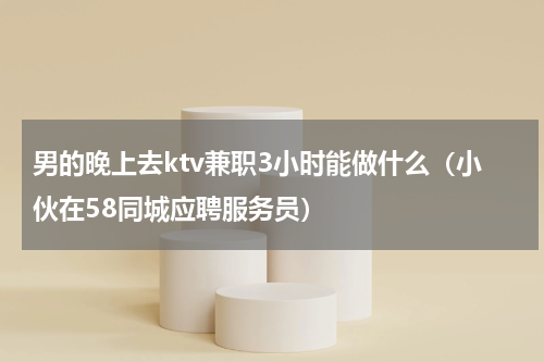 男的晚上去ktv兼职3小时能做什么（小伙在58同城应聘服务员）
