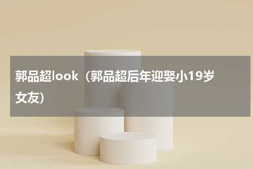 郭品超look（郭品超后年迎娶小19岁女友）