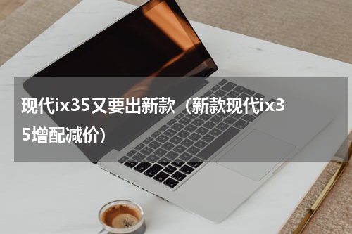 现代ix35又要出新款（新款现代ix35增配减价）