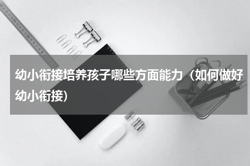 幼小衔接培养孩子哪些方面能力（如何做好幼小衔接）