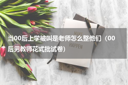 当00后上学被叫是老师怎么整他们（00后男教师花式批试卷）