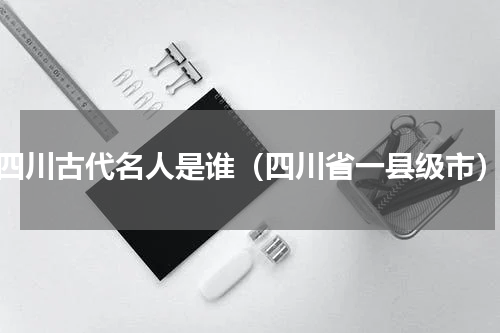 四川古代名人是谁（四川省一县级市）