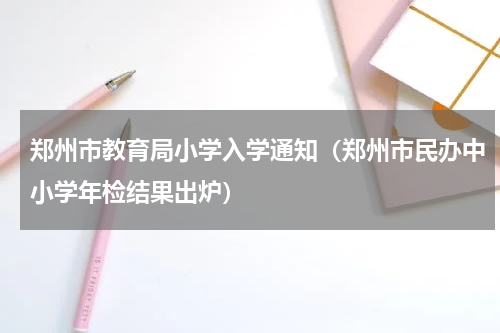 郑州市教育局小学入学通知（郑州市民办中小学年检结果出炉）