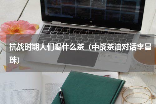 抗战时期人们喝什么茶（中战茶油对话李昌珠）