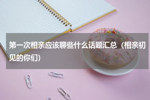 第一次相亲应该聊些什么话题汇总（相亲初见的你们）