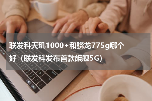 联发科天玑1000+和骁龙775g哪个好（联发科发布首款旗舰5G）