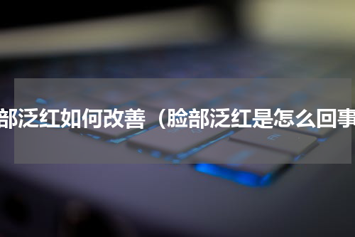 脸部泛红如何改善（脸部泛红是怎么回事）