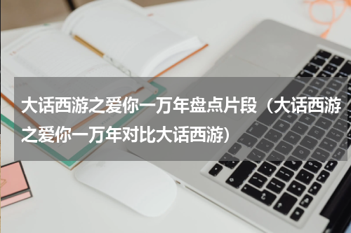 大话西游之爱你一万年盘点片段（大话西游之爱你一万年对比大话西游）