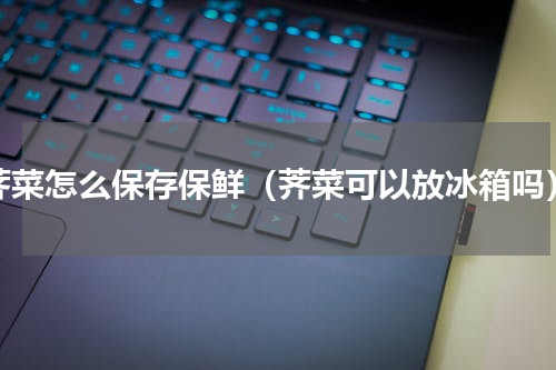 荠菜怎么保存保鲜（荠菜可以放冰箱吗）