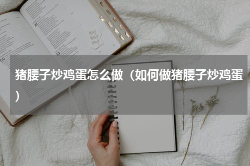 猪腰子炒鸡蛋怎么做（如何做猪腰子炒鸡蛋）