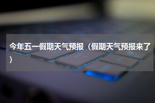 今年五一假期天气预报（假期天气预报来了）