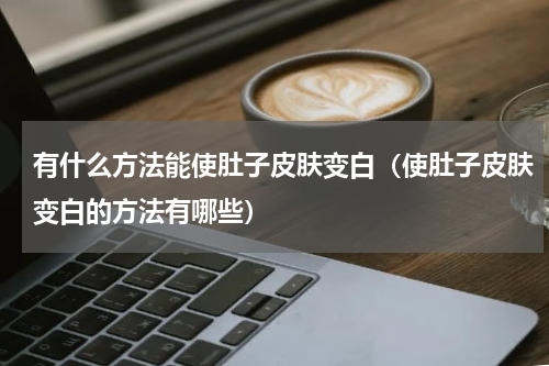 有什么方法能使肚子皮肤变白（使肚子皮肤变白的方法有哪些）