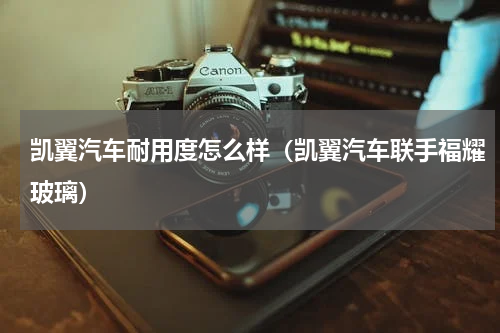 凯翼汽车耐用度怎么样（凯翼汽车联手福耀玻璃）