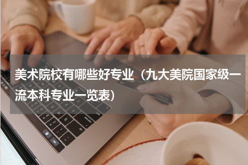 美术院校有哪些好专业（九大美院国家级一流本科专业一览表）