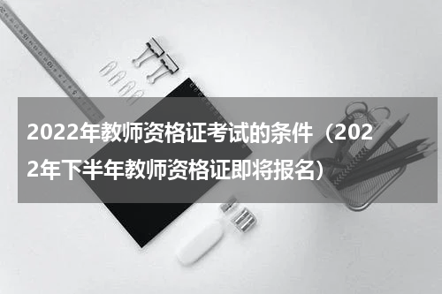 2022年教师资格证考试的条件（2022年下半年教师资格证即将报名）